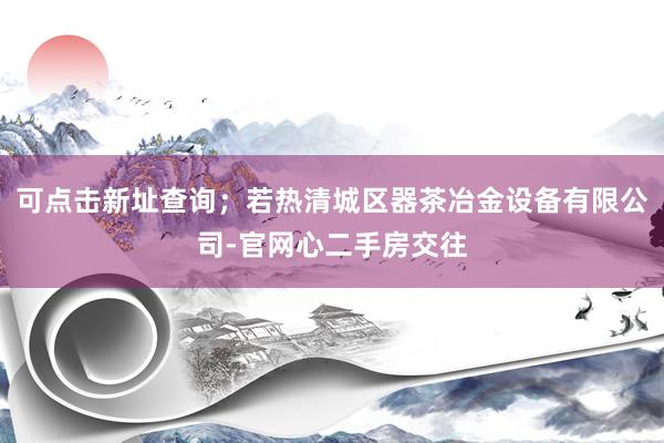 可点击新址查询；若热清城区器茶冶金设备有限公司-官网心二手房交往
