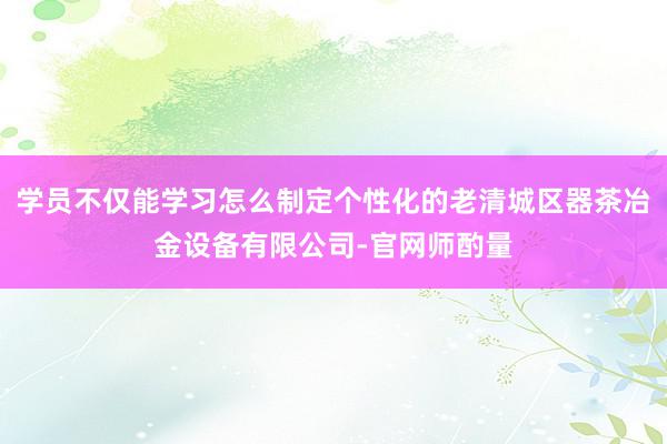 学员不仅能学习怎么制定个性化的老清城区器茶冶金设备有限公司-官网师酌量